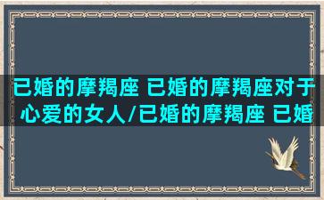 已婚的摩羯座 已婚的摩羯座对于心爱的女人/已婚的摩羯座 已婚的摩羯座对于心爱的女人-我的网站